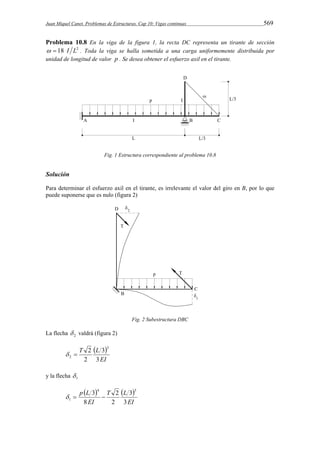 Juan Miquel Canet. Problemas de Estructuras. Cap 10: Vigas continuas 569 
Problema 10.8 En la viga de la figura 1, la recta DC representa un tirante de sección 
  18 I L2 . Toda la viga se halla sometida a una carga uniformemente distribuida por 
unidad de longitud de valor p . Se desea obtener el esfuerzo axil en el tirante. 
Fig. 1 Estructura correspondiente al problema 10.8 
Solución 
Para determinar el esfuerzo axil en el tirante, es irrelevante el valor del giro en B, por lo que 
puede suponerse que es nulo (figura 2) 
Fig. 2 Subestructura DBC 
La flecha 2  valdrá (figura 2) 
  
EI 
T L 
3 
3 
2 
2 3 
2   
y la flecha 1  
    
EI 
T L 
p L 
EI 
3 
3 
2 
2 
8 
3 4 3 
1    
 