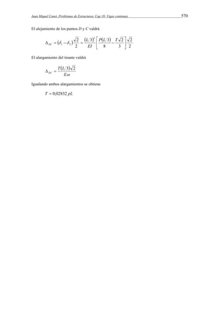 Juan Miquel Canet. Problemas de Estructuras. Cap 10: Vigas continuas 570 
El alejamiento de los puntos D y C valdrá 
      
2 
2 
 
    L 
P L  T 
 
1 2 3 
2 
2 3 
3 3 
8 
2 
 
 
EI 
DC   
El alargamiento del tirante valdrá 
  
E 
T L 
  3 2 
DC 
Igualando ambos alargamientos se obtiene 
T  0,02832 pL 
 