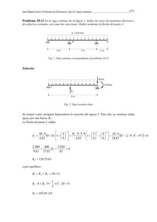 Juan Miquel Canet. Problemas de Estructuras. Cap 10: Vigas continuas 577 
Problema 10.12 En la viga continua de la figura 1, hallar las leyes de momentos flectores y 
de esfuerzos cortantes, así como las reacciones. Hallar asimismo la flecha del punto A. 
Fig. 1. Viga continua correspondiente al problema 10.12 
Solución 
Fig. 2. Viga isostática base 
Se tomará como incógnita hiperestática la reacción del apoyo 2. Para ello, se sustituye dicho 
apoyo por una fuerza 2 R . 
La flecha del punto 2 valdrá: 
 
 
 
 
48 9 4 
24 4 
3 2 3 
1 5 
9 5 4 
9 5 1 4 
 
  4 2 9 4 9  0 
24 
9 
9 
6 
9 
6 
2 2 
2 
2 
   
 
  
 
   
  
 
    
2      
 
 
 
 
 
   
 
  
  
 
 
 
 
EI EI 
R 
EI 
 
2 020 0 
400 
27 
2 080 
9 
2    
EI 
R 
EI EI 
R 120,75kN 2  
y por equilibrio: 
24 11 1 2 3 R  R  R   
4 9 1 2 
2 3 R   R      
11 24 0 
2 
R 107,63 kN 3  
 