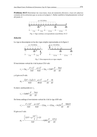 Juan Miquel Canet. Problemas de Estructuras. Cap 10: Vigas continuas 579 
Problema 10.13 Determinar las reacciones, leyes de momentos flectores y leyes de esfuerzos 
cortantes de la estructura que se acota en la figura 1. Hallar también el desplazamiento vertical 
del punto A. 
Fig. 1. Viga continua correspondiente al problema 10.13 
Solución 
La viga se descompone en las dos vigas simples representadas en la figura 2. 
Fig. 2. Descomposición en vigas simples 
El movimiento vertical de A de la pieza CDA vale: 
F 
EI EI 
v F A D D 
EI 
p 
2 2 
EI 
2 2,667 38,4 
8 
2 
3 
3 4 
   
 
 
 
     
y el giro en D vale: 
  
F 
EI EI 
2 2 3 3 
EI 
p 
F p 
EI 
D 
1,5 18 
48 
3 
4 
  
 
 
  
  
A 
Es decir, sustituyendo en v 
v F A 
  5,6667  74,4 
EI EI 
De forma análoga el movimiento vertical de A de la viga AEB vale: 
F 
EI EI 
v F A E E 
EI 
p 
EI 
3,5 3,5 14,29 360,15 
8 
3,5 
3 
3,53 4 
     
 
 
 
     
El giro en E vale: 
F 
EI EI 
3,5 F p 
3,5 
EI 
E 
4,083 137,2 
3 
3,5 
2 
2 
  
 
   
 
  
 
  
 