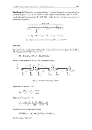 Juan Miquel Canet. Problemas de Estructuras. Cap 10: Vigas continuas 593 
Problema 10.19 En la viga continua de la figura 1, el apoyo 2 es elástico con un valor de la 
constante k igual a 5kN m . La inercia de todas las piezas es la misma e igual a 106 cm4 , 
siendo el módulo de elasticidad E  210 GPa . Hallar las leyes de esfuerzos así como el 
movimiento del punto E. 
Fig. 1. Viga continua correspondiente al problema resuelto 10.19 
Solución 
Se tomarán como incógnitas hiperestáticas los momentos flectores en los apoyos B y C, MfB y 
MfC respectivamente. El producto EI vale 
EI  210 GPa 106 cm4  21105 kNm2 
La viga se descompone en las tres vigas simples de la figura 2. 
Fig. 2. Descomposición en vigas simples. 
El giro en B de la pieza 1 vale: 
M B B 
7 3 
20 7 
 
1  
  
B 24 
EI EI 
3 7 
 
 
 
El giro en B de la pieza 2 vale: 
M  
20 9 
  
24 9 
M 
6 
9 
3 
9 3 
2 B C B 
B EI 
EI EI 
 
 
 
 
 
  
Igualando se obtiene la primera ecuación: 
5,3333 1,5  0,254  893,33  0 B C B M M EI 
Igualmente para el punto C: 
 