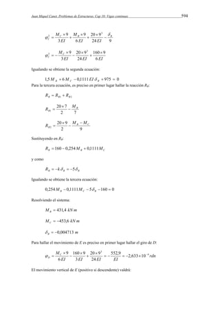Juan Miquel Canet. Problemas de Estructuras. Cap 10: Vigas continuas 594 
M  
20 9 
  
24 9 
M 
6 
9 
3 
9 3 
2 C B B 
C EI 
EI EI 
 
 
 
 
 
 
MC 
160 9 
20 9 
C 6 
EI EI EI 
24 
3 
9 3 
3  
 
 
 
 
   
Igualando se obtiene la segunda ecuación: 
1,5  6  0,1111  975  0 B C B M M EI  
Para la tercera ecuación, es preciso en primer lugar hallar la reacción RB: 
B B1 B2 R  R  R 
R 20 7 
M 
 2 7 
1 
B 
B 
 
 
20 9 
2 9 
2 
B C 
B 
M M 
R 
 
 
 
 
Sustituyendo en RB: 
B B C R  160  0,254M  0,1111M 
y como 
B B B R  k  5 
Igualando se obtiene la tercera ecuación: 
0,254  0,1111  5 160  0 B C B M M  
Resolviendo el sistema: 
M kN m B  431,4 
M kN m C  453,6 
m B   0,004713 
Para hallar el movimiento de E es preciso en primer lugar hallar el giro de D: 
rdn 
MC 
20 9 
160 9 
EI EI EI EI 
D 
4 
3 
552,9 2,633 10 
24 
3 
6 
9  
 
 
 
      
 
  
El movimiento vertical de E (positivo si descendente) valdrá: 
 