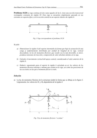 Juan Miquel Canet. Problemas de Estructuras. Cap 10: Vigas continuas 596 
Problema 10.20 La viga continua de dos vanos iguales de luz L, tiene una sección transversal 
rectangular constante de rigidez EI. Esta viga se encuentra simplemente apoyada en sus 
extremos en soportes fijos y en la sección central en un soporte elástico de rigidez k. 
Fig. 1 Viga correspondiente al problema 10.20 
Se pide: 
a) Dimensionar la rigidez k del soporte intermedio de forma que bajo la actuación de una 
carga p uniformemente distribuida por unidad de longitud de la viga, vertical 
descendente, la ley de momentos flectores que resulte sea la más favorable, es decir, 
produzca tensiones de tracción y compresión de valor absoluto mínimo en la viga. 
b) Calcular el movimiento vertical del apoyo central, considerando el valor anterior de la 
rigidez k. 
c) Deducir, suponiendo para el soporte la rigidez k calculada en a), los valores de los 
momentos flectores máximo y mínimo que actúan en la viga, así como las posiciones de 
las secciones en las que el momento flector es nulo. 
Solución 
a) La ley de momentos flectores de la estructura tendrá la forma que se dibuja en la figura 2. 
Lógicamente, los valores de M1 y MB dependerán de la rigidez k 
Fig. 2 Ley de momentos flectores “a estima” 
 