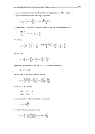 Juan Miquel Canet. Problemas de Estructuras. Cap 10: Vigas continuas 597 
La ley de momentos flectores más favorable se conseguirá cuando M M M B   1 
La ley de momentos flectores entre B y C se escribe 
    
2 2 
2 
1 
M p L R L x p L x C 
1 
f B 
 
 
   
   
 
La coordenada x1m en donde el momento flector es máximo se obtendrá a partir de 
x R 
p 
M 
x 
m 
C 
f B 
2 
0 1 
1 
   
 
 
con lo cual, 
  
p L R p pL RL R 
p 
 
M pL R L R 
p 
2 
2 2 2 8 
  
 
2 2 
2 2 2 
 
 
   
   
1    
  
 
Por otro lado, 
 
M   pL  
R  
L  pL2  pL2  R L B 2 2 2 2 
 
Imponiendo la condición de que B M  M 1 se obtiene el valor de R 
R  1,1716 pL 
Por otra parte, el descenso del punto B valdrá 
    
5 2 4 3 4 3 
RL 
EI 
pL 
2 
     
B 24 EI 
6 
R L 
EI 
p L 
EI 
5 
48 
384 
y como R k B   resulta 
R 
k 
5 4 3 
pL  RL 
 
24 EI 
6 
EI 
y sustituyendo R por el valor obtenido previamente, 
k  EI 
3 89,66 
L 
b) El movimiento del punto B valdrá 
pL 
EI 
pL 
   1,1716  
EI L 
R 
k 
B 
4 
3 0,01307 
89,66 
 