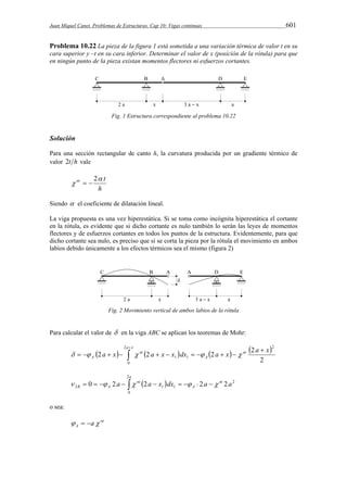 Juan Miquel Canet. Problemas de Estructuras. Cap 10: Vigas continuas 601 
Problema 10.22 La pieza de la figura 1 está sometida a una variación térmica de valor t en su 
cara superior y –t en su cara inferior. Determinar el valor de x (posición de la rótula) para que 
en ningún punto de la pieza existan momentos flectores ni esfuerzos cortantes. 
Fig. 1 Estructura correspondiente al problema 10.22 
Solución 
Para una sección rectangular de canto h, la curvatura producida por un gradiente térmico de 
valor 2t h vale 
nt  t 
   2 
h 
Siendo  el coeficiente de dilatación lineal. 
La viga propuesta es una vez hiperestática. Si se toma como incógnita hiperestática el cortante 
en la rótula, es evidente que si dicho cortante es nulo también lo serán las leyes de momentos 
flectores y de esfuerzos cortantes en todos los puntos de la estructura. Evidentemente, para que 
dicho cortante sea nulo, es preciso que si se corta la pieza por la rótula el movimiento en ambos 
labios debido únicamente a los efectos térmicos sea el mismo (figura 2) 
Fig. 2 Movimiento vertical de ambos labios de la rótula 
Para calcular el valor de  en la viga ABC se aplican los teoremas de Mohr: 
a  x 
        
 
  2  2  2  2 
 
2 
          
nt 
A 
nt 
A 
a x a x x dx a x a x 
0 
2 
1 1 2 
  2 
2 
a 
B A             
2 1 1 0 2 a 2 a x dx 2 a nt 2 a 
A 
0 
nt 
o sea: 
nt 
A   a 
 