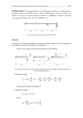 Juan Miquel Canet. Problemas de Estructuras. Cap 10: Vigas continuas 606 
Problema 10.24 En la viga de la figura 1, por un fallo en los cimientos, el empotramiento A 
ha sufrido un descenso de 40 EI metros, y un giro de 20 EI rad y un ascenso el punto C de 
20 EI m. El apoyo D es elástico siendo su constante k 1 000kN m. Hallar las reacciones 
en los apoyos. El producto EI vale EI  80 000kN m2 
Fig. 1 Estructura correspondiente al problema 10.24 
Solución 
Se tomará como incógnita hiperestática el cortante en B. Para obtener su valor se igualarán los 
movimientos verticales a la izquierda y a la derecha de B. 
- Flecha en B (ver figura 2) de la pieza AB (positiva si descendente) 
Fig. 2 Flecha en B de la pieza AB: a) Flecha debida a Q. b) Flecha debida al descenso del apoyo A. 
c) Flecha debida al giro de A 
La flecha total valdrá 
Q 
EI 
40 Q 
63 
EI EI EI EI 
EI B 
Q 
B B 
40 20 6 80 72 
3 
   
 
          
- Flecha en B de la pieza BCD (figura 3) 
La flecha total valdrá 
D 
B 
C 
B 
Q 
B B     
siendo 
Q 
EI 
Q 
Q 
B 6 132 
EI 
C 
3 
63 
     
 
