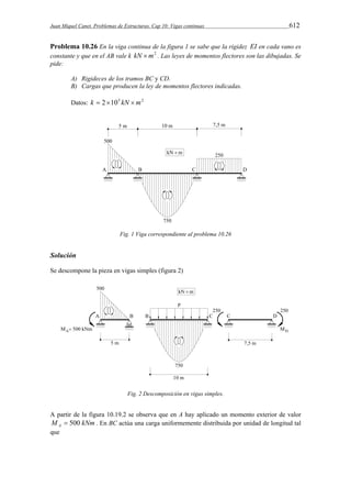 Juan Miquel Canet. Problemas de Estructuras. Cap 10: Vigas continuas 612 
Problema 10.26 En la viga continua de la figura 1 se sabe que la rigidez EI en cada vano es 
constante y que en el AB vale k kN m2 . Las leyes de momentos flectores son las dibujadas. Se 
pide: 
A) Rigideces de los tramos BC y CD. 
B) Cargas que producen la ley de momentos flectores indicadas. 
Datos: k  2105 kN m2 
Fig. 1 Viga correspondiente al problema 10.26 
Solución 
Se descompone la pieza en vigas simples (figura 2) 
Fig. 2 Descomposición en vigas simples. 
A partir de la figura 10.19.2 se observa que en A hay aplicado un momento exterior de valor 
M kNm A  500 . En BC actúa una carga uniformemente distribuida por unidad de longitud tal 
que 
 