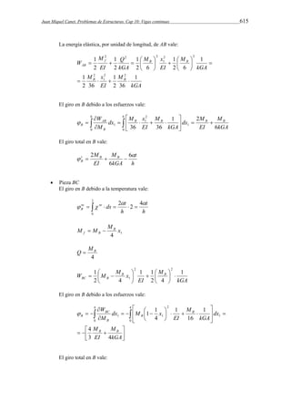 Juan Miquel Canet. Problemas de Estructuras. Cap 10: Vigas continuas 615 
La energía elástica, por unidad de longitud, de AB vale: 
1 
1 
1 
   
    
f B B 
kGA 
Q 
M 
M 
1 
M x 
EI 
kGA 
M 
M x 
EI 
kGA 
EI 
W 
1 
B B 
AB 
1 
2 36 
1 
2 36 
1 
2 6 
2 6 
2 
2 
2 2 
1 
2 
2 2 
1 
2 2 2 
    
 
  
 
 
 
El giro en B debido a los esfuerzos vale: 
 
 
W B B B B 
 
dx M 
1 2 
dx M x 
      
   
 
 
 
6 
0 
6 
0 
1 
2 
1 
M 
1 6 
36 36 kGA 
EI 
kGA 
M 
EI 
AB 
M 
B 
B  
El giro total en B vale: 
2    
 6 
h 
t 
M M 
B B tB 
kGA 
EI 
 
6 
 Pieza BC 
El giro en B debido a la temperatura vale: 
2 
nt nt ds t 
B 
  
      
0 
2 2 4 
h 
t 
h 
  
M M MB x 
1 4 
f B   
B Q  M 
4 
kGA 
1 2 M 
2 
W M MB x 1 1 
B 
 
  EI 
   
BC B 
1 
2 4 
2 4 
 
1   
 
 
 
El giro en B debido a los esfuerzos vale: 
1 1 
    
W 
   
 
 
 
M 
BC 
4 
   
 
 
  
 
  
 
    
 
 
M 
kGA 
EI 
dx 
kGA 
M 
EI 
dx M x 
M 
B B 
B 
B 
B 
B 
3 4 
1 
16 
1 
4 
4 
0 
4 
0 
1 
2 
1 1  
El giro total en B vale: 
 
