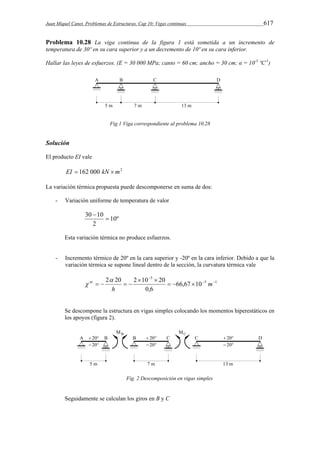 Juan Miquel Canet. Problemas de Estructuras. Cap 10: Vigas continuas 617 
Problema 10.28 La viga continua de la figura 1 está sometida a un incremento de 
temperatura de 30º en su cara superior y a un decremento de 10º en su cara inferior. 
Hallar las leyes de esfuerzos. (E = 30 000 MPa; canto = 60 cm; ancho = 30 cm; α = 10-5 ºC-1) 
Fig.1 Viga correspondiente al problema 10.28 
Solución 
El producto EI vale 
EI  162 000 kN m2 
La variación térmica propuesta puede descomponerse en suma de dos: 
- Variación uniforme de temperatura de valor 
10º 
30  
10  
2 
Esta variación térmica no produce esfuerzos. 
- Incremento térmico de 20º en la cara superior y -20º en la cara inferior. Debido a que la 
variación térmica se supone lineal dentro de la sección, la curvatura térmica vale 
 
2 20 2 10 20   
5 1 
5 
66,67 10 
0,6 
   
  
nt  
 
    m 
h 
Se descompone la estructura en vigas simples colocando los momentos hiperestáticos en 
los apoyos (figura 2). 
Fig. 2 Descomposición en vigas simples 
Seguidamente se calculan los giros en B y C 
 