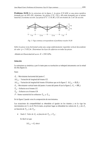 Juan Miquel Canet. Problemas de Estructuras. Cap 10: Vigas continuas 624 
Problema 10.30 En la estructura de la figura 1, la pieza E’D’ADE es una pieza metálica 
formada por un IPE 450. Asimismo, las piezas C’D’, CD y AB están formadas por el mismo 
material y la misma sección. Las piezas E’C’, C’B, BC y CE son tirantes de 2 cm2 de sección. 
Fig. 1. Viga continua correspondiente al problema resuelto 10.30 
Sobre la pieza recta horizontal actúa una carga uniformemente repartida vertical descendente 
de valor p  3 kN m . Determinar las leyes de esfuerzos en todas las piezas. 
-Módulo de Elasticidad del acero E  210 GPa . 
Solución 
La estructura es simétrica y por lo tanto para su resolución se trabajará únicamente con la mitad 
de ella (figura 2). 
Sean: 
: C  Movimiento horizontal del punto C. 
: CE  L Variación de longitud del tirante CE. 
: CB  L Variación de longitud del tirante CB (nótese que en la figura 2 1 2 L B B CB   ) 
: A  Movimiento vertical tanto del punto A como del punto B (en la figura 2, 3 BB A   ) 
: CE T Esfuerzo en el tirante CE. 
: BC T Esfuerzo en el tirante CB. 
F : Suma vectorial de los esfuerzos CB T y C B T ' 
En la figura 2 puede verse la composición de movimientos. 
Las ecuaciones de compatibilidad se obtendrán al igualar en los tirantes y en la viga los 
movimientos en C y en B. Por lo tanto, en primer lugar se obtendrán los valores de C  y de A  
en función de CE T y de CB T . 
 Nudo C. Valor de C  en función de CE T y CB T : 
Es fácil ver que 
 sin CE C  L  
 