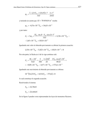Juan Miquel Canet. Problemas de Estructuras. Cap 10: Vigas continuas 627 
  
2,31 123,55 7  3 
3 7 
EI EI 
TCE 
D 3 
24 
 
   
  
y teniendo en cuenta que EI  70 854kN m2 resulta 
 0,76104  34,63104 D CE  T 
y por tanto: 
  
T  T  
sin sin 3 
4 4 
4 
3 
3,45 10 103,9 10 
1,136 10 
3 
3 
  
 
    
   
  
  
CE 
BC 
BC CE 
C D 
T 
T 
EI 
  
Igualando este valor al obtenido previamente se obtiene la primera ecuación: 
1,136104  5,423104 103,9104  0 
BC CE T T 
Por otra parte, la flecha en A de la viga continua vale: 
  
2 4 3 
M  
3 24 2 cos 24 
48 
5 
384 
24 
4 4 4 
2 
8 
          
9,09 10 4,57 10 573,6 10 
 
 
 
 
  
 
 
BC CE 
BC 
A 
T T 
EI 
T 
EI EI 
 
Igualando este movimiento al obtenido previamente se obtiene: 
104 16,233  8,516  573,6  0 
BC CE T T 
lo cual constituye la segunda ecuación. 
Resolviendo el sistema: 
T kN BC  22,78 
T kN CE  23,144 
En la figura 5 pueden verse representadas las leyes de momentos flectores. 
 