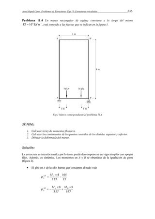 Juan Miquel Canet. Problemas de Estructuras. Cap 11: Estructuras reticuladas 636 
Problema 11.4 Un marco rectangular de rigidez constante a lo largo del mismo 
EI  104 kN m2 , está sometido a las fuerzas que se indican en la figura 1. 
Fig.1 Marco correspondiente al problema 11.4 
SE PIDE: 
1. Calcular la ley de momentos flectores. 
2. Calcular los corrimientos de los puntos centrales de los dinteles superior y inferior. 
3. Dibujar la deformada del marco. 
Solución: 
La estructura es intraslacional y por lo tanto puede descomponerse en vigas simples con apoyos 
fijos. Además, es simétrica. Los momentos en A y B se obtendrán de la igualación de giros 
(figura 2). 
 El giro en A de las dos barras que concurren al nudo vale 
MAA A 
A 
105 
' 4  
EI EI 
2 
 
  
M AB A B 
A 6 
EI 
M 
EI 
8 
3 
8  
 
 
   
 