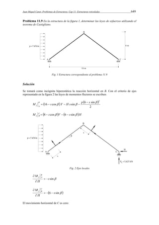 Juan Miquel Canet. Problemas de Estructuras. Cap 11: Estructuras reticuladas 649 
Problema 11.9 En la estructura de la figura 1, determinar las leyes de esfuerzos utilizando el 
teorema de Castigliano. 
Fig. 1 Estructura correspondiente al problema 11.9 
Solución 
Se tomará como incógnita hiperestática la reacción horizontal en B. Con el criterio de ejes 
representado en la figura 2 las leyes de momentos flectores se escriben: 
    
16 cos sin 6 sin 
2 
 2 
M s  V H s  p s B 
f A 
 
    
M C  s V  s H 
f B  8  cos  6  sin 
Fig. 2 Ejes locales 
s sin 
M B 
f A   
 
H 
 
M CB 
f    
 
6 s sin  
H 
 
El movimiento horizontal de C es cero: 
 
