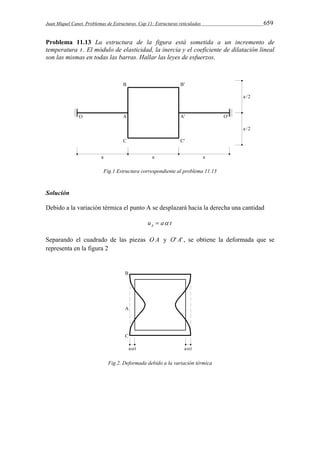 Juan Miquel Canet. Problemas de Estructuras. Cap 11: Estructuras reticuladas 659 
Problema 11.13 La estructura de la figura está sometida a un incremento de 
temperatura t . El módulo de elasticidad, la inercia y el coeficiente de dilatación lineal 
son las mismas en todas las barras. Hallar las leyes de esfuerzos. 
Fig.1 Estructura correspondiente al problema 11.13 
Solución 
Debido a la variación térmica el punto A se desplazará hacia la derecha una cantidad 
uA  a t 
Separando el cuadrado de las piezas O A y O' A' , se obtiene la deformada que se 
representa en la figura 2 
Fig.2. Deformada debido a la variación térmica 
 
