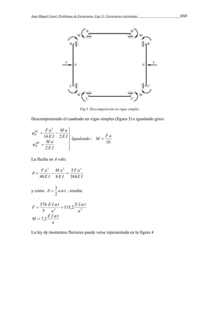 Juan Miquel Canet. Problemas de Estructuras. Cap 11: Estructuras reticuladas 660 
Fig.3. Descomposición en vigas simples 
Descomponiendo el cuadrado en vigas simples (figura 3) e igualando giros: 
16 
: 
M a 
F a 
  
16 2 
M a 
2 
' 
2 
Igualando M F a 
E I 
E I 
E I 
BC 
B 
 
BB 
B 
 
 
  
  
 
 
La flecha en A vale: 
3 2 3 
F a 
E I 
M a 
    
E I 
F a 
E I 
5 
384 
48 8 
 3 , resulta: 
y como  a t 
2 
E I t 
F E I t 
2 2 115,2 
576 
5 
a 
a 
  
  
M E I  
t 
a 
 7,2 
La ley de momentos flectores puede verse representada en la figura 4 
 