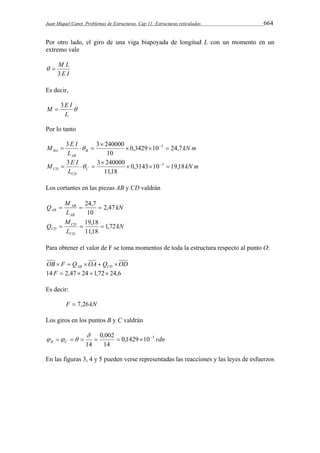 Juan Miquel Canet. Problemas de Estructuras. Cap 11: Estructuras reticuladas 664 
Por otro lado, el giro de una viga biapoyada de longitud L con un momento en un 
extremo vale 
M L 
3 
E I 
  
Es decir, 
M  3E I 
 
L 
Por lo tanto 
kN m 
M E I B 
3 3 240000   3  
BA 0,3429 10 24,7 
L 
AB 
10 
 
    
kN m 
M E I C 
3 3  
240000   3  
    
CD 0,3143 10 19,18 
L 
CD 
11,18 
Los cortantes en las piezas AB y CD valdrán 
kN 
Q M 
  24,7  
AB 2,47 
L 
AB 
AB 
10 
kN 
M 
  19,18  
CD 1,72 
L 
Q 
CD 
CD 
11,18 
Para obtener el valor de F se toma momentos de toda la estructura respecto al punto O: 
OB F Q OA Q OD AB CD      
14 F  2,47 24 1,72 24,6 
Es decir: 
F  7,26kN 
Los giros en los puntos B y C valdrán 
0,1429 10 3 
0,002 
 
       
rdn B C 
14 
14 
   
En las figuras 3, 4 y 5 pueden verse representadas las reacciones y las leyes de esfuerzos 
 