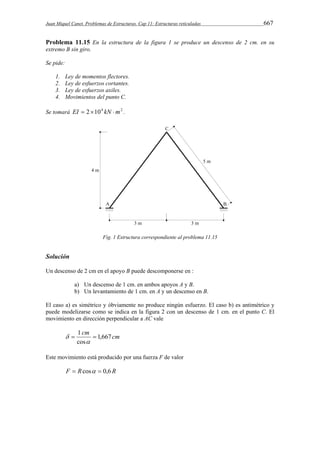 Juan Miquel Canet. Problemas de Estructuras. Cap 11: Estructuras reticuladas 667 
Problema 11.15 En la estructura de la figura 1 se produce un descenso de 2 cm. en su 
extremo B sin giro. 
Se pide: 
1. Ley de momentos flectores. 
2. Ley de esfuerzos cortantes. 
3. Ley de esfuerzos axiles. 
4. Movimientos del punto C. 
Se tomará EI  2104 kN m2 . 
Fig. 1 Estructura correspondiente al problema 11.15 
Solución 
Un descenso de 2 cm en el apoyo B puede descomponerse en : 
a) Un descenso de 1 cm. en ambos apoyos A y B. 
b) Un levantamiento de 1 cm. en A y un descenso en B. 
El caso a) es simétrico y óbviamente no produce ningún esfuerzo. El caso b) es antimétrico y 
puede modelizarse como se indica en la figura 2 con un descenso de 1 cm. en el punto C. El 
movimiento en dirección perpendicular a AC vale 
cm cm 1,667 
cos 
 1  
 
 
Este movimiento está producido por una fuerza F de valor 
F  Rcos  0,6 R 
 
