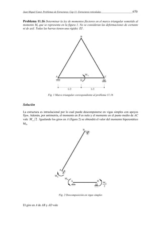 Juan Miquel Canet. Problemas de Estructuras. Cap 11: Estructuras reticuladas 670 
Problema 11.16 Determinar la ley de momentos flectores en el marco triangular sometido al 
momento Mo que se representa en la figura 1. No se consideran las deformaciones de cortante 
ni de axil. Todas las barras tienen una rigidez EI . 
Fig. 1 Marco triangular correspondiente al problema 11.16 
Solución 
La estructura es intraslacional por lo cual puede descomponerse en vigas simples con apoyos 
fijos. Además, por antimetría, el momento en B es nulo y el momento en el punto medio de AC 
vale 2 o M . Igualando los giros en A (figura 2) se obtendrá el valor del momento hiperestático 
MA. 
Fig. 2 Descomposición en vigas simples 
El giro en A de AB y AD vale 
 