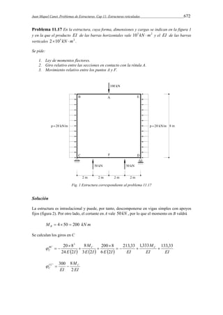 Juan Miquel Canet. Problemas de Estructuras. Cap 11: Estructuras reticuladas 672 
Problema 11.17 En la estructura, cuya forma, dimensiones y cargas se indican en la figura 1 
y en la que el producto EI de las barras horizontales vale 105 kN m2 y el EI de las barras 
verticales 2105 kN m2 . 
Se pide: 
1. Ley de momentos flectores. 
2. Giro relativo entre las secciones en contacto con la rótula A. 
3. Movimiento relativo entre los puntos A y F. 
Fig. 1 Estructura correspondiente al problema 11.17 
Solución 
La estructura es intraslacional y puede, por tanto, descomponerse en vigas simples con apoyos 
fijos (figura 2). Por otro lado, el cortante en A vale 50kN , por lo que el momento en B valdrá 
M kN m B  4 50  200 
Se calculan los giros en C 
M 
M 
200 8 
8 
20 83 
BC C C 
C 
  E  I  E  I  EI 
EI 
EI E I 
213,33 1,333 133,33 
6 2 
3 2 
24 2 
    
 
  
 
   
M 
 '  300  8 
CC C 
C EI 
2 
EI 
 