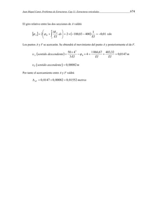 Juan Miquel Canet. Problemas de Estructuras. Cap 11: Estructuras reticuladas 674 
El giro relativo entre las dos secciones de A valdrá 
B M 
 
A B 01 , 0 1 400 83 , 100 2 2         
    rdn 
EI 
ds 
EI 
     
A 
F 
 
  
Los puntos A y F se acercarán. Se obtendrá el movimiento del punto A y posteriormente el de F. 
50 43 
sentido descendente A B 4 1 066,67 403,32 0,0147 
  m 
EI EI EI 
3 
     
 
   
  0,00082 F  sentido ascendente  m 
Por tanto el acercamiento entre A y F valdrá 
0,0147 0,00082 0,01552 AF     metros 
 