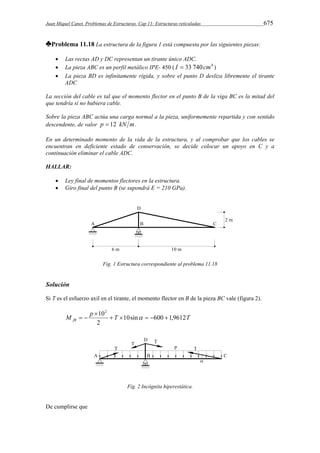 Juan Miquel Canet. Problemas de Estructuras. Cap 11: Estructuras reticuladas 675 
♣Problema 11.18 La estructura de la figura 1 está compuesta por las siguientes piezas: 
 Las rectas AD y DC representan un tirante único ADC. 
 La pieza ABC es un perfil metálico IPE- 450 ( I  33 740cm4 ) 
 La pieza BD es infinitamente rígida, y sobre el punto D desliza libremente el tirante 
ADC 
La sección del cable es tal que el momento flector en el punto B de la viga BC es la mitad del 
que tendría si no hubiera cable. 
Sobre la pieza ABC actúa una carga normal a la pieza, uniformemente repartida y con sentido 
descendente, de valor p  12 kN m. 
En un determinado momento de la vida de la estructura, y al comprobar que los cables se 
encuentran en deficiente estado de conservación, se decide colocar un apoyo en C y a 
continuación eliminar el cable ADC. 
HALLAR: 
 Ley final de momentos flectores en la estructura. 
 Giro final del punto B (se supondrá E = 210 GPa). 
Fig. 1 Estructura correspondiente al problema 11.18 
Solución 
Si T es el esfuerzo axil en el tirante, el momento flector en B de la pieza BC vale (figura 2). 
102 
T T M p fB 10sin 600 1,9612 
2 
     
 
   
Fig. 2 Incógnita hiperestática. 
De cumplirse que 
 
