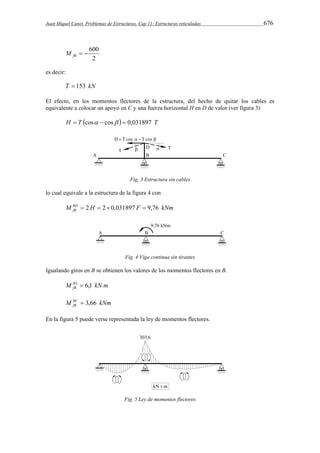 Juan Miquel Canet. Problemas de Estructuras. Cap 11: Estructuras reticuladas 676 
  600 fB M 
2 
es decir: 
T  153 kN 
El efecto, en los momentos flectores de la estructura, del hecho de quitar los cables es 
equivalente a colocar un apoyo en C y una fuerza horizontal H en D de valor (ver figura 3) 
H  T cos  cos   0,031897 T 
Fig. 3 Estructura sin cables 
lo cual equivale a la estructura de la figura 4 con 
M BD H F kNm 
fB  2  2 0,031897  9,76 
Fig. 4 Viga continua sin tirantes 
Igualando giros en B se obtienen los valores de los momentos flectores en B. 
M BA kN m 
fB  6,1 
M BC kNm 
fB  3,66 
En la figura 5 puede verse representada la ley de momentos flectores. 
Fig. 5 Ley de momentos flectores 
 