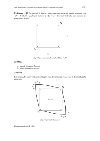 Juan Miquel Canet. Problemas de Estructuras. Cap 11: Estructuras reticuladas 678 
Problema 11.19 La pieza de la figura 1 tiene todas sus barras de sección constante con 
EI  104 kN m2 y coeficiente térmico   104 ºC1 . Se somete toda ella a un aumento de 
temperatura de 60ºC. 
Fig. 1 Marco correspondiente al problema 11.19 
SE PIDE: 
1. Ley de momentos flectores. 
2. Reacciones en los apoyos. 
Solución 
Por simetría, los cuatro vértices tendrán giro nulo. En la figura 2 puede verse la deformada de la 
estructura. 
Fig. 2 Deformada del marco 
El desplazamiento  valdrá 
 