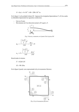 Juan Miquel Canet. Problemas de Estructuras. Cap 11: Estructuras reticuladas 679 
  4 t  4104  60  240104m 
En la figura 3 se ha aislado la barra DC. Aparecen las incógnitas hiperestáticas F y M, las cuales 
se obtendrán imponiendo las siguientes condiciones: 
- Giro en D nulo. 
- Movimiento de D en dirección normal a DC igual a  . 
Fig. 3 Fuerza y momento en el punto D de la pieza DC 
0 
F a 
2 
2 
 
2 2 
M a 
  
  
 
 
  
 
  
EI 
EI 
D  
M a 
EI 
 
F a 
 
uD 3 EI 
2 
2 
2 
2 
3 
 
  
 
  
 
  
Resolviendo el sistema: 
F  63,64 kN 
M  90 kNm 
En la figura 4 puede verse representada la ley de momentos flectores 
Fig. 4 Ley de momentos flectores 
 
