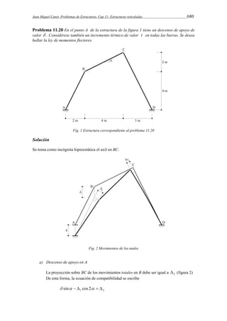 Juan Miquel Canet. Problemas de Estructuras. Cap 11: Estructuras reticuladas 680 
Problema 11.20 En el punto A de la estructura de la figura 1 tiene un descenso de apoyo de 
valor  . Considérese también un incremento térmico de valor t en todas las barras. Se desea 
hallar la ley de momentos flectores. 
Fig. 1 Estructura correspondiente al problema 11.20 
Solución 
Se toma como incógnita hiperestática el axil en BC. 
Fig. 2 Movimientos de los nudos 
a) Descenso de apoyo en A 
La proyección sobre BC de los movimientos totales en B debe ser igual a 2  (figura 2) 
De esta forma, la ecuación de compatibilidad se escribe 
1 2  sin   cos 2   
 