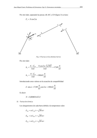 Juan Miquel Canet. Problemas de Estructuras. Cap 11: Estructuras reticuladas 681 
Por otro lado, separando las piezas AB, BC y CD (figura 3) se tiene: 
cos 2 1 F  N 
Fig. 3 Fuerzas en las distintas barras 
Por otro lado: 
  
N 
EI 
F LAB cos 2 20 
17,89 
1  
EI 
N 
EI 
3 
3 
3 3 
1 
 
 
 
  
 
N 
EI 
3 
N LCD 100,62 
3 
2  
EI 
 
  
Introduciendo estos valores en la ecuación de compatibilidad 
N 
EI 
  sin 17,89 N cos 2  100,62 
EI 
Es decir: 
N  0,004016 EI 
b) Variación térmica 
Los alargamientos de cada barra debido a la temperatura valen 
L t t AB AB    20 
L t t BC BC    20 
L t t CD CD    45 
 