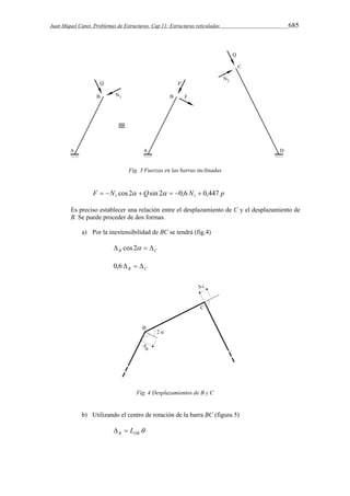 Juan Miquel Canet. Problemas de Estructuras. Cap 11: Estructuras reticuladas 685 
Fig. 3 Fuerzas en las barras inclinadas 
F N cos 2 Qsin 2 0,6 N 0,447 p 1 1         
Es preciso establecer una relación entre el desplazamiento de C y el desplazamiento de 
B. Se puede proceder de dos formas. 
a) Por la inextensibilidad de BC se tendrá (fig.4) 
B C  cos 2   
B C 0,6   
Fig. 4 Desplazamientos de B y C 
b) Utilizando el centro de rotación de la barra BC (figura 5) 
 B OB   L 
 
