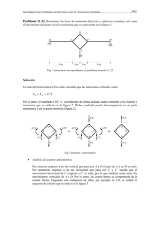 Juan Miquel Canet. Problemas de Estructuras. Cap 11: Estructuras reticuladas 692 
Problema 11.23 Determinar las leyes de momentos flectores y esfuerzos cortantes, así como 
el movimiento del punto A en la estructura que se representa en la figura 1. 
Fig. 1 estructura correspondiente al problema resuelto 11.23 
Solución 
La reacción horizontal en B es nula, mientras que las reacciones verticales valen 
V V ' F 2 B B   
Por lo tanto, el cuadrado CDC’A , considerado de forma aislada, estará sometido a las fuerzas y 
momentos que se indican en la figura 2. Dicho cuadrado puede descomponerse en su parte 
antimétrica y en su parte simétrica (figura 2). 
Fig.2 Simetría y antisimetría 
 Análisis de la parte antisimétrica 
Por simetría respecto a un eje vertical que pasa por A y D el giro en A y en D es nulo. 
Por antimetría respecto a un eje horizontal que pasa por C y C’ sucede que el 
movimiento horizontal de C respecto a C’ es nulo, por lo que también serán nulos los 
movimientos verticales de A y D. Por lo tanto, las cuatro barras se comportarán de la 
misma forma. Eligiendo una cualquiera de ellas, por ejemplo la CD, se tendrá el 
esquema de cálculo que se indica en la figura 3. 
 