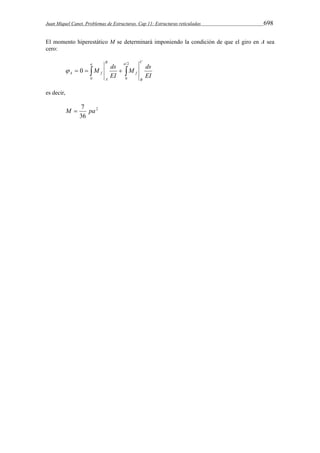 Juan Miquel Canet. Problemas de Estructuras. Cap 11: Estructuras reticuladas 698 
El momento hiperestático M se determinará imponiendo la condición de que el giro en A sea 
cero: 
2 
M ds 
EI 
M ds 
EI 
C 
B 
a 
f 
B 
A 
a 
A    f   
0 0 
 0 
es decir, 
2 
M  7 pa 
36 
 