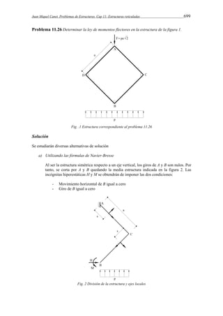 Juan Miquel Canet. Problemas de Estructuras. Cap 11: Estructuras reticuladas 699 
Problema 11.26 Determinar la ley de momentos flectores en la estructura de la figura 1. 
Fig. .1 Estructura correspondiente al problema 11.26 
Solución 
Se estudiarán diversas alternativas de solución 
a) Utilizando las fórmulas de Navier-Bresse 
Al ser la estructura simétrica respecto a un eje vertical, los giros de A y B son nulos. Por 
tanto, se corta por A y B quedando la media estructura indicada en la figura 2. Las 
incógnitas hiperestáticas H y M se obtendrán de imponer las dos condiciones: 
- Movimiento horizontal de B igual a cero 
- Giro de B igual a cero 
Fig. 2 División de la estructura y ejes locales 
 
