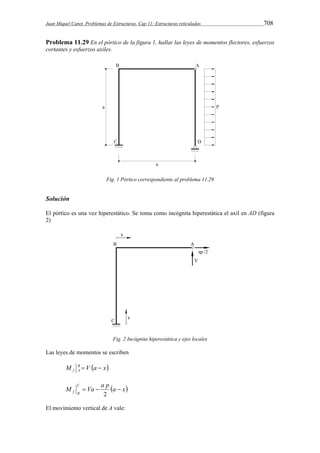 Juan Miquel Canet. Problemas de Estructuras. Cap 11: Estructuras reticuladas 708 
Problema 11.29 En el pórtico de la figura 1, hallar las leyes de momentos flectores, esfuerzos 
cortantes y esfuerzos axiles. 
Fig. 1 Pórtico correspondiente al problema 11.29 
Solución 
El pórtico es una vez hiperestático. Se toma como incógnita hiperestática el axil en AD (figura 
2) 
Fig. 2 Incógnita hiperestática y ejes locales 
Las leyes de momentos se escriben 
M B V a x 
f A   
a x M Va a p C 
f B    
2 
El movimiento vertical de A vale: 
 