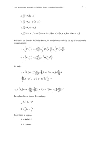 Juan Miquel Canet. Problemas de Estructuras. Cap 11: Estructuras reticuladas 711 
1  1  M C R a x 
f A   
M D  R a  F  a  
x 
 f C 1 1   2 1 x a R M DB 
f   
M   R  R  a  F  2 a  x   2 F  a  x    R  R  a  F  4 a  
3 x  f 1 2 1 1 1 2 1 DE 
Utilizando las fórmulas de Navier-Bresse, los movimientos verticales de A y B se escribirán 
respectivamente 
v M  a x  
dx 
M a dx 
EI 
M a dx 
     1 EI 
 EI 
 
2 D 
E 
D 
f E 
D 
C 
D 
f C 
C 
A 
C 
A f A 
1 1 1 
D 
v M a x dx1 1 
       
E 
M a dx 
D 
f E 
B 
D 
B 
B f D 1 2 
EI 
EI 
Es decir: 
R a F a x a dx 
v R a x dx 
     
  
      
a 
R R a F a x a dx 
    
     
o 
a 
o 
a 
o 
A 
EI 
EI 
EI 
4 3 0 
2 
1 
1 2 1 
1 
1 1 
2 1 
1 1 
a 
v R a x dx 4 3 0 
              
B EI 
o 
a 
o 
R R a F a x a dx 
EI 
2 
1 
1 2 1 
1 
2 1 
Lo cual conduce al sistema de ecuaciones. 
13 
R  R  
3F 
6 
1 2 5 
7 
R R F 
2 
1 2   
6 
Resolviendo el sistema: 
R 0,6545F 1  
R 1,5818F 2  
 