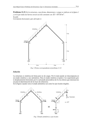 Juan Miquel Canet. Problemas de Estructuras. Cap 11: Estructuras reticuladas 713 
Problema 11.31 En la estructura, cuya forma, dimensiones y cargas se indican en la figura 1 
y en la que todas las barras son de sección constante con EI  105 kN m2 . 
Se pide: 
Corrimiento horizontal y giro del nudo A. 
Fig. 1 Pórtico correspondiente al problema 11.31 
Solución 
La estructura es simétrica de forma pero no de cargas. Por lo tanto puede ser descompuesta en 
un estado simétrico y uno antimétrico. Para el estado simétrico el punto A no experimenta giro 
ni desplazamiento horizontal, por lo cual puede prescindirse de él a los efectos que interesan (no 
así para la determinación de las leyes de esfuerzos). 
En la figura 2 puede verse el estado antimétrico así como los ejes locales elegidos. 
Fig. 2 Estado antimétrico y ejes locales 
 