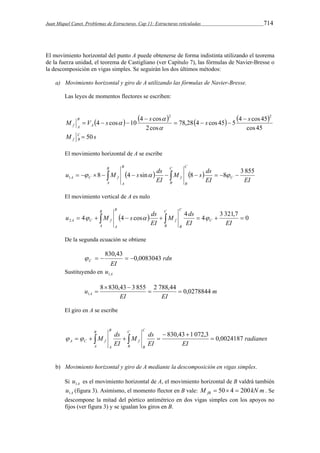 Juan Miquel Canet. Problemas de Estructuras. Cap 11: Estructuras reticuladas 714 
El movimiento horizontal del punto A puede obtenerse de forma indistinta utilizando el teorema 
de la fuerza unidad, el teorema de Castigliano (ver Capítulo 7), las fórmulas de Navier-Bresse o 
la descomposición en vigas simples. Se seguirán los dos últimos métodos: 
a) Movimiento horizontal y giro de A utilizando las fórmulas de Navier-Bresse. 
Las leyes de momentos flectores se escriben: 
        
2 M V s s 78,28 4 s cos 45 5 4 s cos 45 
2 A 
cos 45 
4 cos 10 4 cos 
2cos 
B 
f A 
 
   
 
   
 
 
 
s M CB 
f  50 
El movimiento horizontal de A se escribe 
u M s ds M s ds 
C 
   8  1   4  sin      8   
  8   
3 855 EI EI 
EI 
C 
B 
C 
B 
f 
B 
A 
B 
A C f 
A 
El movimiento vertical de A es nulo 
M ds 
u M s ds C 
 4     4  cos     4  4  
 3 321,7  0 2 A C f EI 
EI EI 
C 
B 
C 
B 
f 
B 
A 
B 
A 
De la segunda ecuación se obtiene 
rdn 
830,43      
EI C 0,0083043 
Sustituyendo en A u1 
m 
  
u 8 830,43 3 855  2 788,44  
0,0278844 
1 A EI EI 
 
El giro en A se escribe 
radianes 
M ds 
A C f 830,43 1 072,3  0,0024187 
EI EI 
M ds 
EI 
C 
B 
C 
B 
f 
B 
A 
B 
A 
  
       
b) Movimiento horizontal y giro de A mediante la descomposición en vigas simples. 
Si A u1 es el movimiento horizontal de A, el movimiento horizontal de B valdrá también 
A u1 (figura 3). Asimismo, el momento flector en B vale: M kN m fB  50 4  200 . Se 
descompone la mitad del pórtico antimétrico en dos vigas simples con los apoyos no 
fijos (ver figura 3) y se igualan los giros en B. 
 