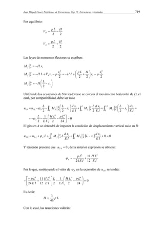 Juan Miquel Canet. Problemas de Estructuras. Cap 11: Estructuras reticuladas 719 
Por equilibrio: 
V p L H D   
2 2 
V p L H A   
2 2 
Las leyes de momentos flectores se escriben: 
1 M B H x 
f A   
2 
1 
M H L V x p x x       H L   p L  
H x p A 
C 
 
 f B 1 
2 
1 
2 2 2 2 
1 
 
 
 
 
M D H L x 
    2 1 
 
f C 
Utilizando las ecuaciones de Navier-Bresse se calcula el movimiento horizontal de D, el 
cual, por compatibilidad, debe ser nulo 
u u L M L x d x M L d x M L x dx 
   L B     L C  L 2 
    D 
   
    
1 1 1 
D A A f A f B f C 
1 1 0 1 0 0 1 
2 2 2 2 
1 3 4 
0 
2 2 24 
A 
E I E I E I 
L HL pL 
E I 
 
 
    
  
       
  
El giro en A se obtendrá de imponer la condición de desplazamiento vertical nulo en D 
  1 0 0 
u u L M L d x C 
   1 
    2 2   0 0 1 
E I 
M L x d x 
E I 
B 
L 
f 
B 
A 
L 
D A A f  
Y teniendo presente que 0 2  A u , de la anterior expresión se obtiene: 
H L 
E I 
p L 
    
E I 
A 
3 2 
11 
12 
24 
Por lo que, sustituyendo el valor de A  en la expresión de D u1 se tendrá: 
0 
 H L p L 
2 24 
1 
11 
 
H L 
12 2 
p L 
24 
 
3 2 3 4 
 
   
  
   
 
 
 
 
E I 
L 
E I 
E I 
Es decir: 
 3 
H p L 
46 
Con lo cual, las reacciones valdrán: 
 