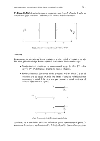 Juan Miquel Canet. Problemas de Estructuras. Cap 11: Estructuras reticuladas 721 
Problema 11.34 En la estructura que se representa en la figura 1, el punto ' sufre un 
descenso de apoyo de valor  . Determinar las leyes de momentos flectores 
Fig.1 Estructura correspondiente al problema 11.34 
Solución 
La estructura es simétrica de forma respecto a un eje vertical y respecto a un eje 
horizontal, pero no de carga. Se descompone la estructura en dos estados de carga: 
 Estado simétrico, consistente en un descenso de apoyo de valor  2 en los 
apoyos  y ' . Este estado de carga no produce esfuerzos. 
 Estado antimétrico, consistente en una elevación  2 del apoyo  y en un 
descenso  2 del apoyo ' . Para este estado de carga se puede considerar 
únicamente la mitad de la estructura (por ejemplo, la mitad izquierda) tal 
como se representa en la figura 2. 
Fig.2 Descomposición de la estructura antimétrica. 
Asimismo, en la mencionada estructura antimétrica, puede suponerse que el punto  
permanece fijo, mientras que los puntos D y E descienden  2. Además, las reacciones 
 