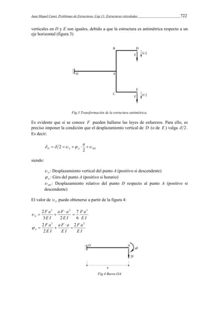 Juan Miquel Canet. Problemas de Estructuras. Cap 11: Estructuras reticuladas 722 
verticales en D y E son iguales, debido a que la estructura es antimétrica respecto a un 
eje horizontal (figura 3) 
Fig.3 Transformación de la estructura antimétrica. 
Es evidente que si se conoce F pueden hallarse las leyes de esfuerzos. Para ello, es 
preciso imponer la condición que el desplazamiento vertical de D (o de E ) valga  2. 
Es decir: 
     a  
D A A AD 
2 
2 
siendo: 
A  : Desplazamiento vertical del punto A (positivo si descendente) 
A  : Giro del punto A (positivo si horario) 
AD  : Desplazamiento relativo del punto D respecto al punto A (positivo si 
descendente) 
El valor de A  puede obtenerse a partir de la figura 4: 
F a 
E I 
a F a 
2  
E I 
F a 
E I 
A 
3 2 3 
7 
6 
3 2 
 
   
F a 
E I 
a F a 
2  
E I 
F a 
E I 
A 
2 2 2 
2 
 
   
Fig.4 Barra OA 
 