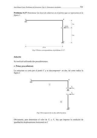 Juan Miquel Canet. Problemas de Estructuras. Cap 11: Estructuras reticuladas 729 
Problema 11.37 Determinar las leyes de esfuerzos en el pórtico que se representa en la 
figura 1 
Fig.1 Pórtico correspondiente al problema 11.37 
Solución 
Se resolverá utilizando dos procedimientos: 
 Primer procedimiento 
La estructura se corta por el punto C y se descomponen+ en dos, tal como indica la 
figura 2 
Fig.2 Descomposición en dos subestructuras 
Obviamente, para determinar el valor de 1 F y 2 F hay que imponer la condición de 
igualdad de desplazamiento horizontal en C 
 