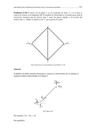 Juan Miquel Canet. Problemas de Estructuras. Cap 11: Estructuras reticuladas 732 
Problema 11.38 El marco de la figura 1 es un cuadrado de lado L y en el que se 
coloca un tirante en la diagonal AB. El módulo de elasticidad es el mismo para toda la 
estructura, mientras que la inercia vale I para las piezas rígidas, y la sección del 
tirante vale  . Hallar el esfuerzo axil T que soporta el tirante 
Fig.1 Estructura correspondiente al problema 11.38 
Solución 
Si debido a la doble simetría, horizontal y vertical, se aísla la barra AC se obtiene el 
esquema estático representado en la figura 2 
Fig.2 Barra AC 
Por simetría, M  M  M 1 2 
Por equilibrio: 
 