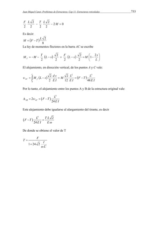 Juan Miquel Canet. Problemas de Estructuras. Cap 11: Estructuras reticuladas 733 
F L  T L  M  
2 0 
2 
2 
2 
2 2 
2 
Es decir: 
M   F  T  
L 2 
8 
La ley de momentos flectores en la barra AC se escribe 
 
M   M  T L  s 2 
 F L  s 2 
 M  1  
2 
s f 
     
 
L 
2 
2 2 
2 
El alejamiento, en dirección vertical, de los puntos A y C vale: 
L 
F T L 
M L 
M L s d s 
0 
2 
 2 
          
AC f E I 
E I 
E I 
2 3 
12 48 
2 
Por lo tanto, el alejamiento entre los puntos A y B de la estructura original vale: 
F T L 
  
3 
2 
AB AC 24 
E I 
     
Este alejamiento debe igualarse al alargamiento del tirante, es decir 
  
3 2 
24 
F  T L  
T L 
E I E 
De donde se obtiene el valor de T 
T F I 
2 1 24 2 
 L 
 
 
 
