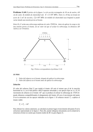 Juan Miquel Canet. Problemas de Estructuras. Cap 11: Estructuras reticuladas 736 
Problema 11.40 El pórtico de la figura 1 es de sección rectangular de 30 cm de ancho y 60 
cm de canto. Su módulo de elasticidad vale E  2104 MPa . Entre A y D hay un tirante de 
acero de 2 cm2 de sección y 2,1105 MPa de módulo de elasticidad cuya longitud se puede 
variar dando una tensión previa al tirante. 
Entre B y C actúa una sobrecarga uniforme de valor 15kN m . Antes de aplicar la carga se da 
una tensión previa al tirante, de un valor tal que al actuar la sobrecarga, la distancia AD 
vuelva a ser 16 metros. 
Fig.1 Pórtico correspondiente al problema 11.40 
SE PIDE: 
1. Valor del esfuerzo en el tirante, después de aplicar la sobrecarga. 
2. Valor del esfuerzo en el tirante antes de aplicar la sobrecarga. 
Solución 
El valor del esfuerzo final Tf que tendrá el tirante AD será el mismo que el de la reacción 
horizontal en A y en D del pórtico ABCD supuesto articulado y con apoyos fijos en A y D. El 
incremento de esfuerzo en el tirante T que se produce al colocar la sobrecarga de 15kN m 
puede obtenerse compatibilizando el alargamiento del tirante AD con el movimiento del punto 
D en la estructura con los apoyos indicados en la figura 1. El esfuerzo inicial i T a aplicar al 
tirante valdrá 
T T T i f    
Para obtener los valores anteriores, se calculará en primer lugar el movimiento del punto D en la 
estructura representada en la figura 2. Para ello, puede trabajarse únicamente con la mitad de la 
estructura al tener en cuenta que el punto medio de BC no gira (figura 3). 
 