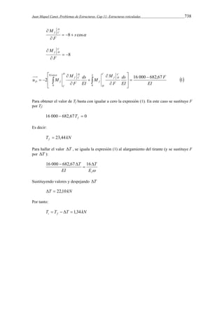 Juan Miquel Canet. Problemas de Estructuras. Cap 11: Estructuras reticuladas 738 
f C    
 
8 s cos 
M D 
F 
 
 8 
M C 
 
 
f H 
F 
2 
ds 
ds 
 
 
 
2 16 000 682,67 1 
0 
8 cos 
0 EI 
F 
EI 
F 
M 
M 
EI 
F 
M 
u M 
C 
f H 
C 
H 
f 
D 
f C 
D 
C 
D f 
 
 
  
 
  
 
 
 
 
 
 
    
Para obtener el valor de Tf basta con igualar a cero la expresión (1). En este caso se sustituye F 
por Tf: 
16 000  682,67  0 f T 
Es decir: 
T kN f  23,44 
Para hallar el valor T , se iguala la expresión (1) al alargamiento del tirante (y se sustituye F 
por T ): 
T 
 t E 
EI 
T  
 
16 000  682,67 16 
Sustituyendo valores y despejando T 
T  22,10kN 
Por tanto: 
T T T kN i f     1,34 
 