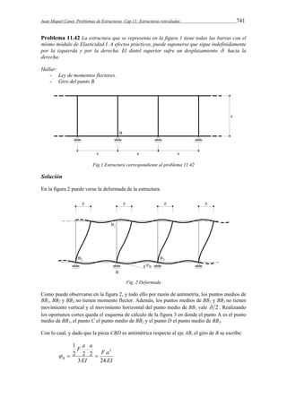 Juan Miquel Canet. Problemas de Estructuras. Cap 11: Estructuras reticuladas 741 
Problema 11.42 La estructura que se representa en la figura 1 tiene todas las barras con el 
mismo módulo de Elasticidad I. A efectos prácticos, puede suponerse que sigue indefinidamente 
por la izquierda y por la derecha. El dintel superior sufre un desplazamiento  hacia la 
derecha. 
Hallar: 
- Ley de momentos flectores. 
- Giro del punto B. 
Fig.1 Estructura correspondiente al problema 11.42 
Solución 
En la figura 2 puede verse la deformada de la estructura. 
Fig. 2 Deformada 
Como puede observarse en la figura 2, y todo ello por razón de antimetría, los puntos medios de 
BB1, BB2 y BB3 no tienen momento flector. Además, los puntos medios de BB2 y BB3 no tienen 
movimiento vertical y el movimiento horizontal del punto medio de BB1 vale  2 . Realizando 
los oportunos cortes queda el esquema de cálculo de la figura 3 en donde el punto A es el punto 
medio de BB1, el punto C el punto medio de BB2 y el punto D el punto medio de BB3. 
Con lo cual, y dado que la pieza CBD es antimétrica respecto al eje AB, el giro de B se escribe: 
F a 
EI 
F a a 
2 2 2 
B 3 24 
EI 
1 
2 
 
 
  
 
