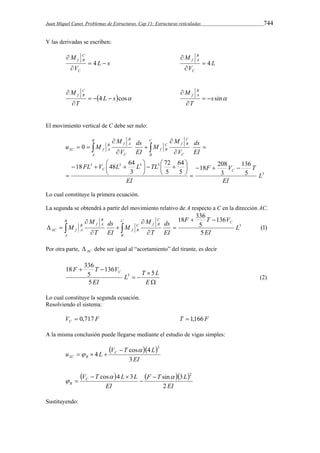 Juan Miquel Canet. Problemas de Estructuras. Cap 11: Estructuras reticuladas 744 
Y las derivadas se escriben: 
C 
f B   
 
L s 
M 
V 
C 
 
M 
B 
f A  4 
 
4 L 
V 
C 
 
M CB 
f    
 
4 L scos 
T 
 
s sin 
M B 
f A   
 
T 
 
El movimiento vertical de C debe ser nulo: 
3 
M 
B 
f A 
C 
18 48 64 
ds 
C 
B 
    
    
 
3 3 3 3 
2 
136 
F V T 
5 
ds 
M 
C 
f B 
C 
 
18 208 5 
3 
64 
C 
f B 
72 
5 
FL V L L TL 
3 
0 
L 
EI 
EI 
EI 
V 
M 
EI 
V 
u M 
C C 
B 
A 
B 
C f A 
   
 
 
 
 
 
 
 
 
 
 
 
    
Lo cual constituye la primera ecuación. 
La segunda se obtendrá a partir del movimiento relativo de A respecto a C en la dirección AC. 
(1) 
18 336 
F T V 
5 
136 
5 
L3 
EI 
ds 
EI 
M 
T 
M 
ds 
EI 
M 
T 
M 
C C 
f B 
C 
B 
C 
f B 
B 
f A 
B 
A 
B 
AC f A 
  
 
 
 
 
 
 
    
Por otra parte, AC  debe ser igual al “acortamiento” del tirante, es decir 
18 336 
F T VC 5 
L T L 
 
 
  
  
E 
EI 
5 
136 
5 
3 (2) 
Lo cual constituye la segunda ecuación. 
Resolviendo el sistema: 
V F C  0,717 T  1,166F 
A la misma conclusión puede llegarse mediante el estudio de vigas simples: 
   
u L VC T cos 4 
L 
EI 
4 
C B 3 
3 
2 
 
 
 
   
     
cos 4 3 F T sin 3 L 
2 
EI 
V T L L C 
B EI 
2 
 
 
 
  
 
Sustituyendo: 
 