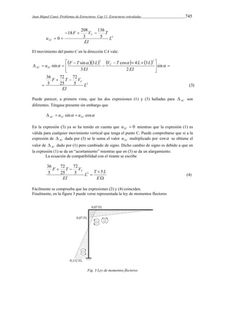 Juan Miquel Canet. Problemas de Estructuras. Cap 11: Estructuras reticuladas 745 
3 
2 
136 
F V T 
5 
18 208 
3 
0 L 
EI 
u 
C 
C 
   
  
El movimiento del punto C en la dirección CA vale: 
       
    
  
u F T L 
sin sin 3 
72 
V T L L 
cos 4 3 
F T V 
 
5 (3) 
72 
25 
36 
5 
sin 
2 
3 
3 
3 2 
1 
L 
EI 
EI 
EI 
C 
C 
AC C 
  
 
 
  
  
 
 
   
  
Puede parecer, a primera vista, que las dos expresiones (1) y (3) halladas para AC  son 
diferentes. Téngase presente sin embargo que 
sin cos AC 1C 2C   u  u 
En la expresión (3) ya se ha tenido en cuenta que 0 2  C u mientras que la expresión (1) es 
válida para cualquier movimiento vertical que tenga el punto C. Puede comprobarse que si a la 
expresión de AC  dada por (3) se le suma el valor C u2 multiplicado por cos se obtiene el 
valor de AC  dado por (1) pero cambiado de signo. Dicho cambio de signo es debido a que en 
la expresión (1) se da un “acortamiento” mientras que en (3) se da un alargamiento. 
La ecuación de compatibilidad con el tirante se escribe 
72 
F T V5 C 5 
L T L 
 
 
 
  
E 
EI 
72 
25 
36 
5 
3 (4) 
Fácilmente se comprueba que las expresiones (2) y (4) coinciden. 
Finalmente, en la figura 3 puede verse representada la ley de momentos flectores 
Fig. 3 Ley de momentos flectores 
 