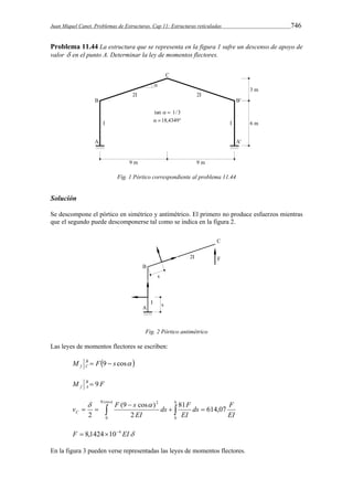 Juan Miquel Canet. Problemas de Estructuras. Cap 11: Estructuras reticuladas 746 
Problema 11.44 La estructura que se representa en la figura 1 sufre un descenso de apoyo de 
valor  en el punto A. Determinar la ley de momentos flectores. 
Fig. 1 Pórtico correspondiente al problema 11.44 
Solución 
Se descompone el pórtico en simétrico y antimétrico. El primero no produce esfuerzos mientras 
que el segundo puede descomponerse tal como se indica en la figura 2. 
Fig. 2 Pórtico antimétrico 
Las leyes de momentos flectores se escriben: 
M B F9 s cos  
f C   
M B F 
f A  9 
  9 cos  
v F s C 
(9  
cos ) 
ds F 
    
  
2 EI 
0 
6 
0 
2 
81 614,07 
2 
ds F 
EI 
EI 
F  8,1424104 EI 
En la figura 3 pueden verse representadas las leyes de momentos flectores. 
 